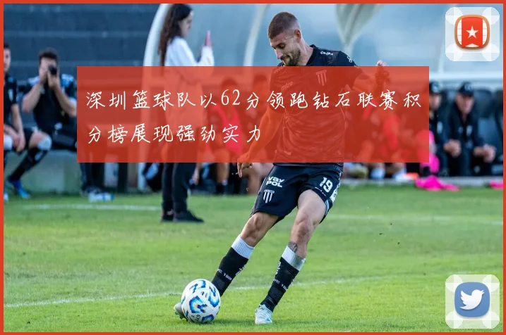 深圳篮球队以62分领跑钻石联赛积分榜展现强劲实力