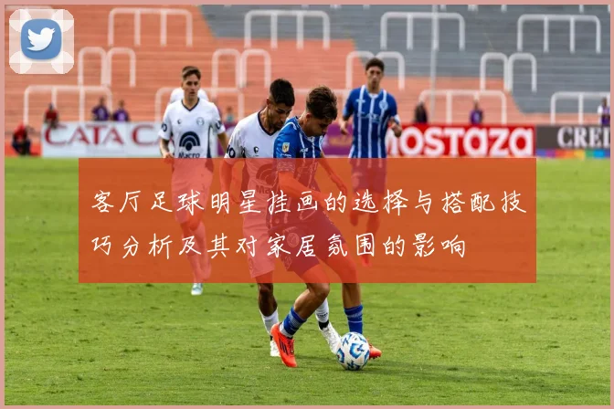 客厅足球明星挂画的选择与搭配技巧分析及其对家居氛围的影响