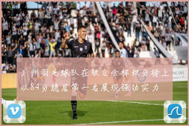 广州羽毛球队在联合会杯积分榜上以84分稳居第一名展现强劲实力