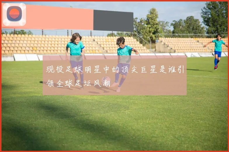 现役足球明星中的顶尖巨星是谁引领全球足坛风潮