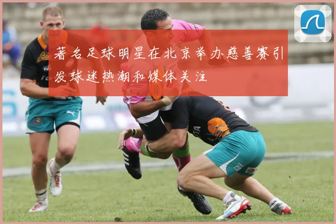 著名足球明星在北京举办慈善赛引发球迷热潮和媒体关注