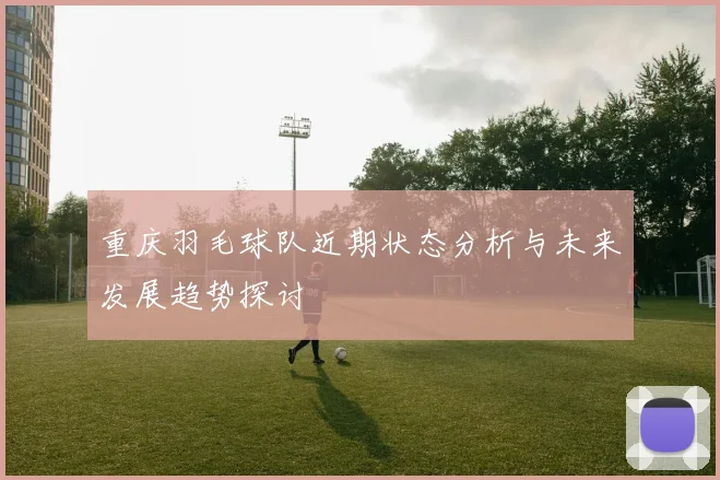 重庆羽毛球队近期状态分析与未来发展趋势探讨