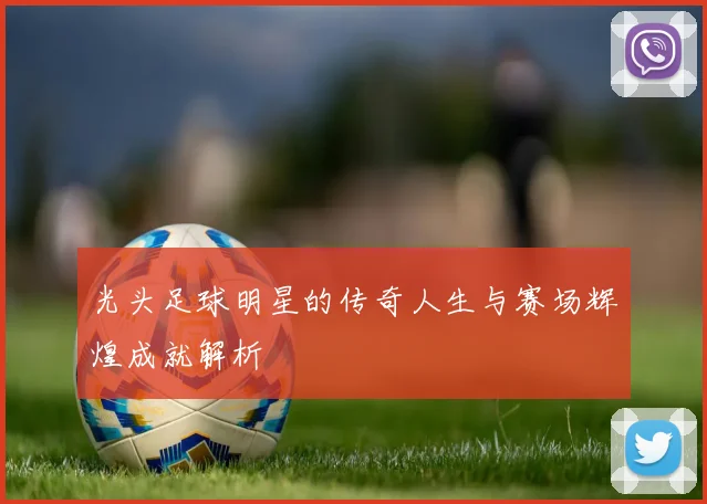 光头足球明星的传奇人生与赛场辉煌成就解析