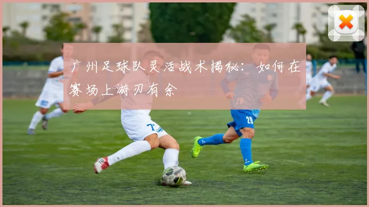 广州足球队灵活战术揭秘：如何在赛场上游刃有余
