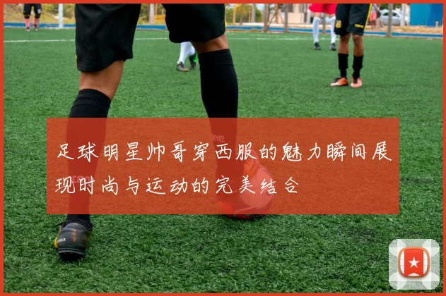 足球明星帅哥穿西服的魅力瞬间展现时尚与运动的完美结合