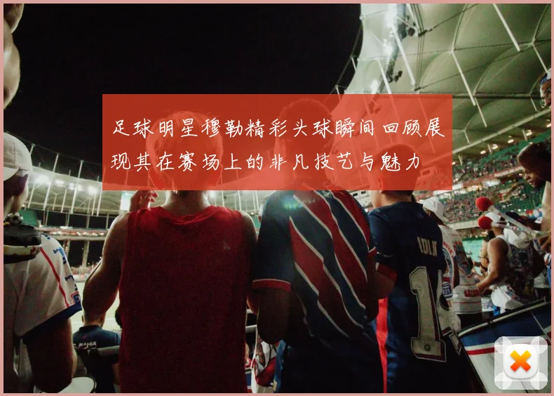 足球明星穆勒精彩头球瞬间回顾展现其在赛场上的非凡技艺与魅力