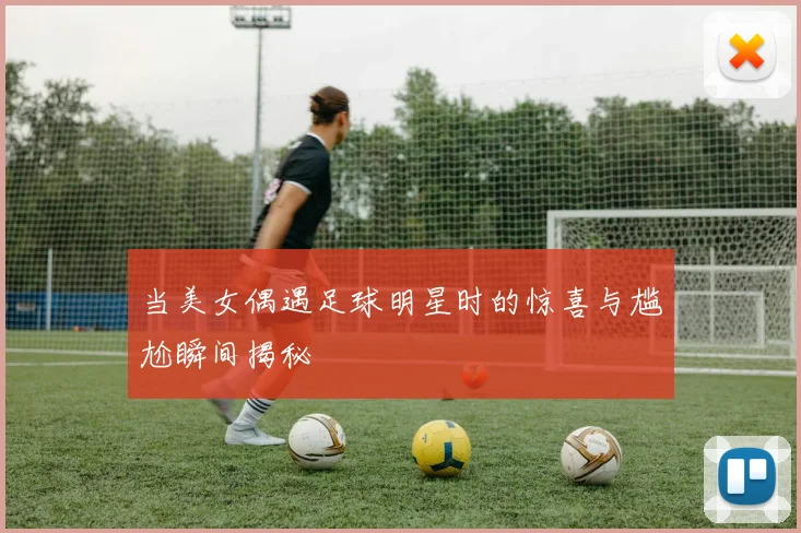 当美女偶遇足球明星时的惊喜与尴尬瞬间揭秘