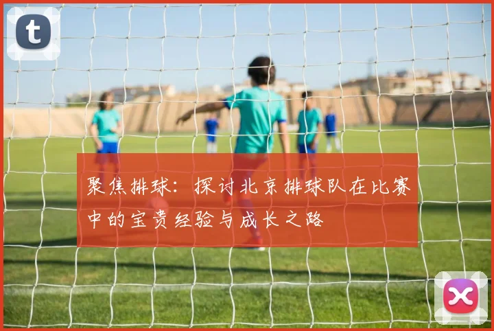 聚焦排球：探讨北京排球队在比赛中的宝贵经验与成长之路