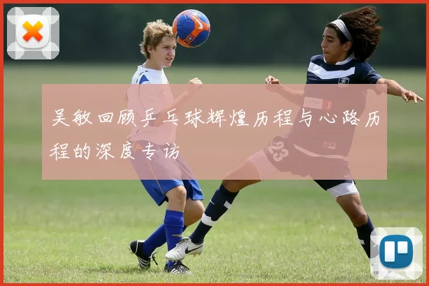 吴敏回顾乒乓球辉煌历程与心路历程的深度专访