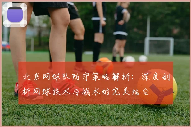 北京网球队防守策略解析：深度剖析网球技术与战术的完美结合