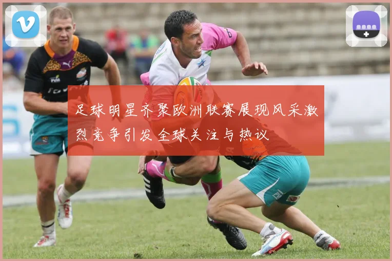 足球明星齐聚欧洲联赛展现风采激烈竞争引发全球关注与热议
