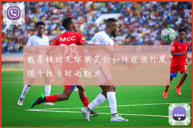 戴墨镜的足球明星们如何在场外展现个性与时尚魅力