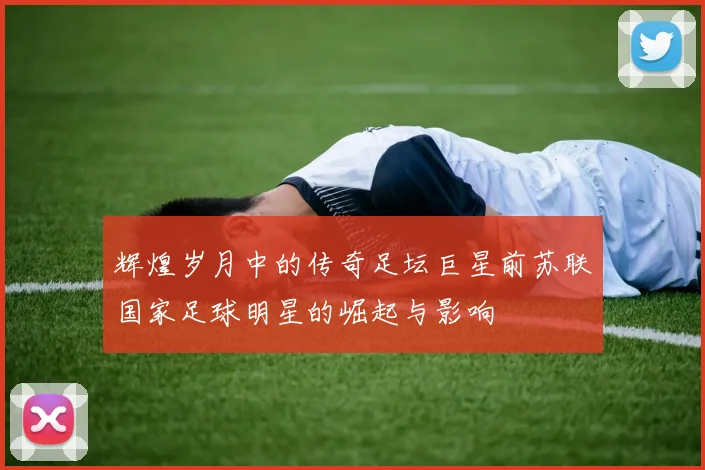 辉煌岁月中的传奇足坛巨星前苏联国家足球明星的崛起与影响