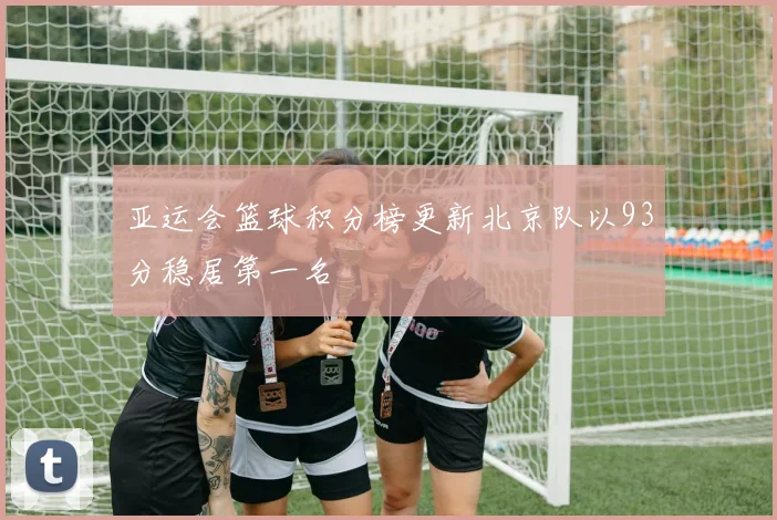 亚运会篮球积分榜更新北京队以93分稳居第一名