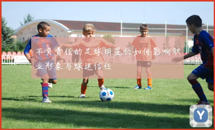 不负责任的足球明星们如何影响职业形象与球迷信任