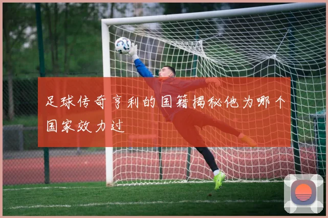 足球传奇亨利的国籍揭秘他为哪个国家效力过