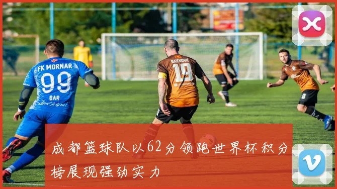 成都篮球队以62分领跑世界杯积分榜展现强劲实力