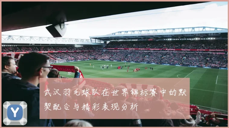 武汉羽毛球队在世界锦标赛中的默契配合与精彩表现分析