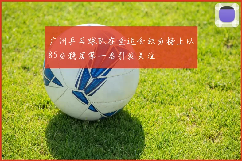 广州乒乓球队在全运会积分榜上以85分稳居第一名引发关注