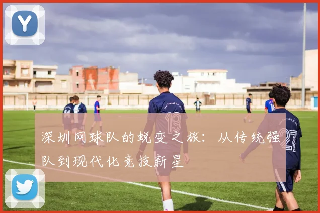 深圳网球队的蜕变之旅：从传统强队到现代化竞技新星
