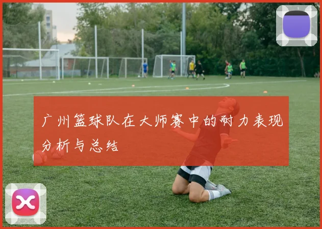 广州篮球队在大师赛中的耐力表现分析与总结
