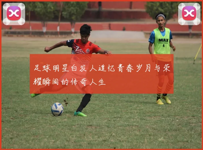 足球明星白发人追忆青春岁月与荣耀瞬间的传奇人生