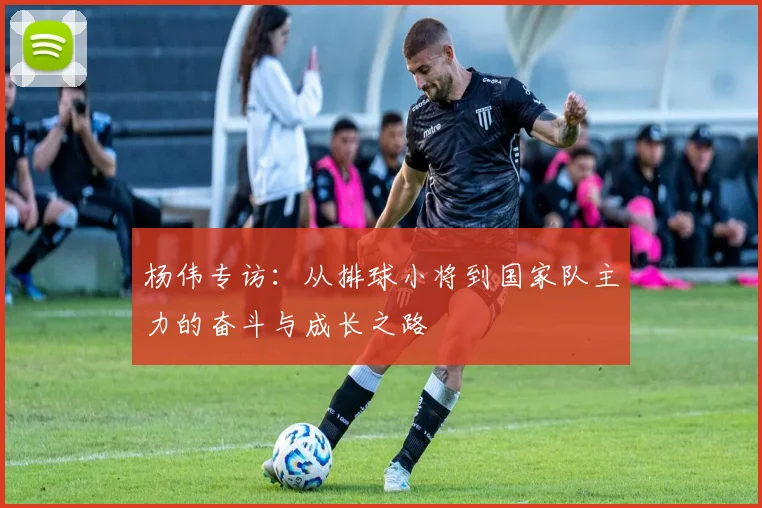 杨伟专访：从排球小将到国家队主力的奋斗与成长之路