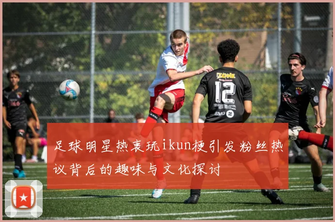 足球明星热衷玩ikun梗引发粉丝热议背后的趣味与文化探讨