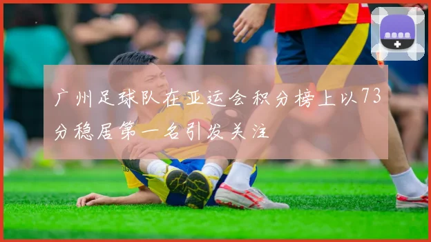 广州足球队在亚运会积分榜上以73分稳居第一名引发关注