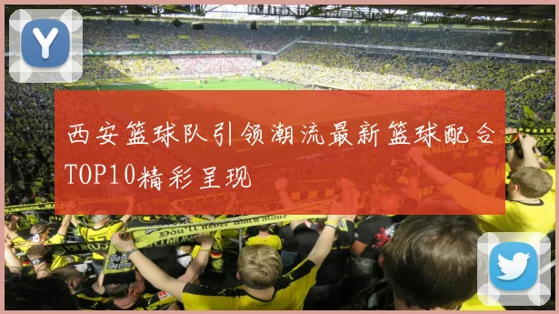 西安篮球队引领潮流最新篮球配合TOP10精彩呈现