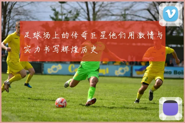 足球场上的传奇巨星他们用激情与实力书写辉煌历史