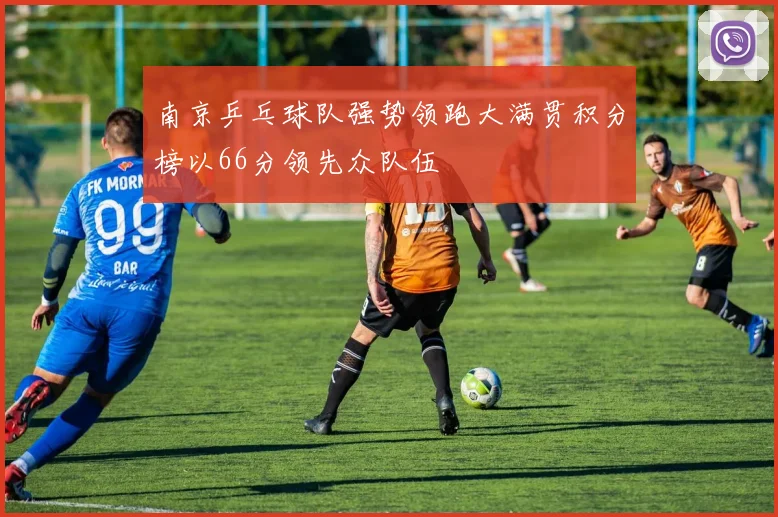 南京乒乓球队强势领跑大满贯积分榜以66分领先众队伍