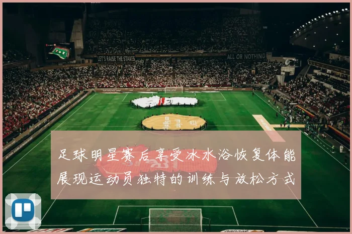 足球明星赛后享受冰水浴恢复体能展现运动员独特的训练与放松方式