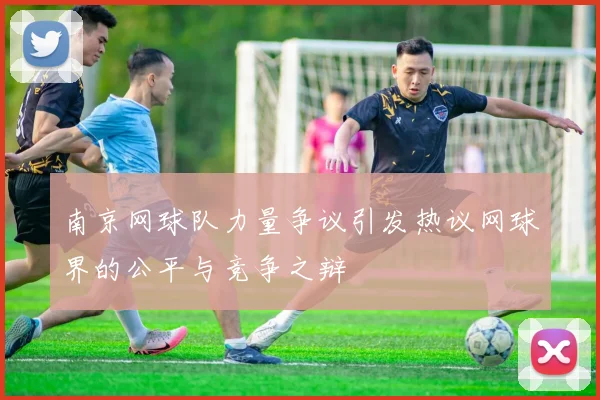 南京网球队力量争议引发热议网球界的公平与竞争之辩