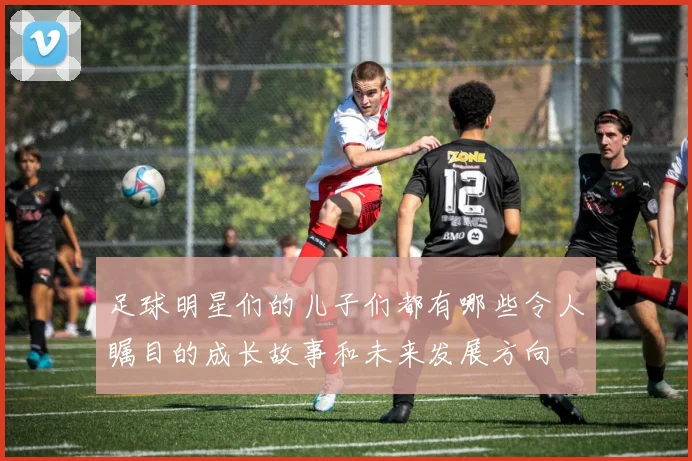足球明星们的儿子们都有哪些令人瞩目的成长故事和未来发展方向
