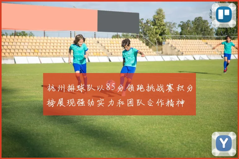 杭州排球队以85分领跑挑战赛积分榜展现强劲实力和团队合作精神