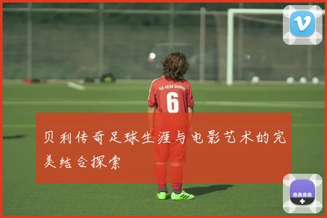 贝利传奇足球生涯与电影艺术的完美结合探索