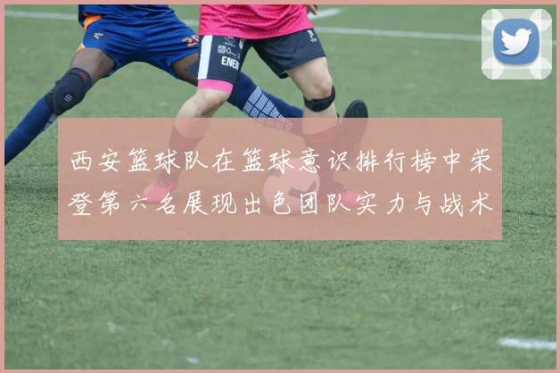 西安篮球队在篮球意识排行榜中荣登第六名展现出色团队实力与战术素养