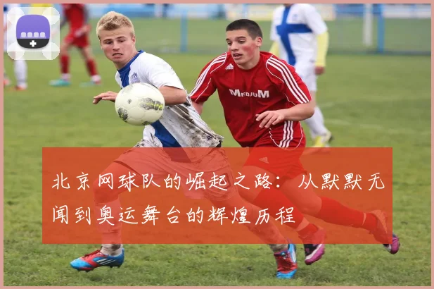 北京网球队的崛起之路：从默默无闻到奥运舞台的辉煌历程