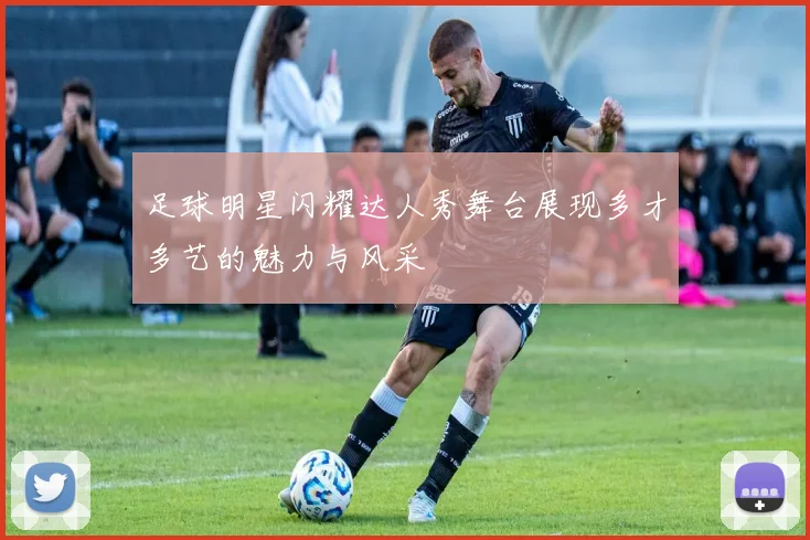 足球明星闪耀达人秀舞台展现多才多艺的魅力与风采