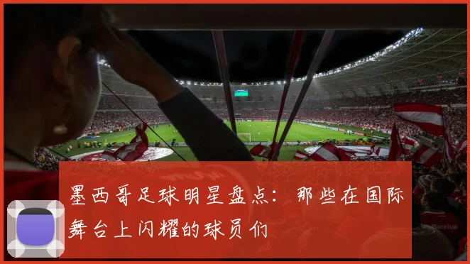 墨西哥足球明星盘点：那些在国际舞台上闪耀的球员们