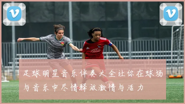 足球明星音乐伴奏大全让你在球场与音乐中尽情释放激情与活力