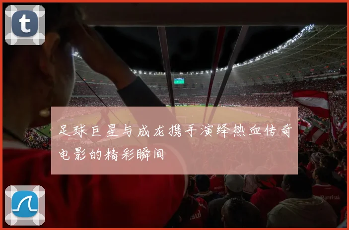 足球巨星与成龙携手演绎热血传奇电影的精彩瞬间