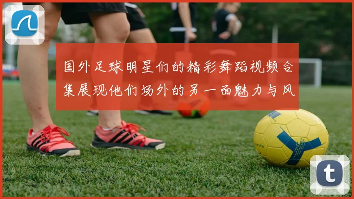 国外足球明星们的精彩舞蹈视频合集展现他们场外的另一面魅力与风采