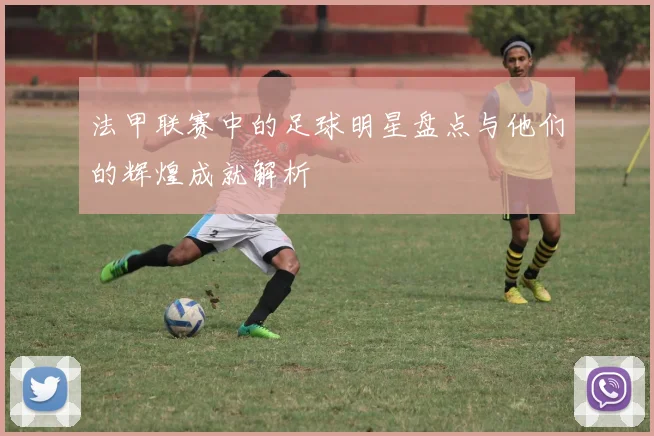 法甲联赛中的足球明星盘点与他们的辉煌成就解析