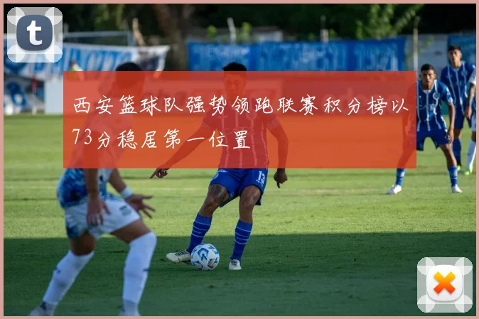西安篮球队强势领跑联赛积分榜以73分稳居第一位置