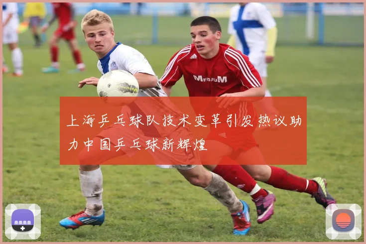 上海乒乓球队技术变革引发热议助力中国乒乓球新辉煌