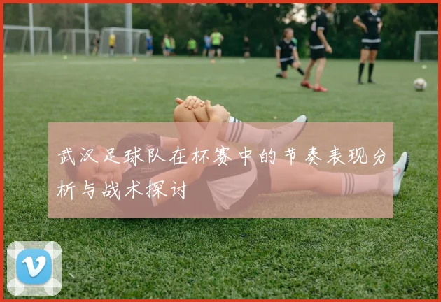 武汉足球队在杯赛中的节奏表现分析与战术探讨