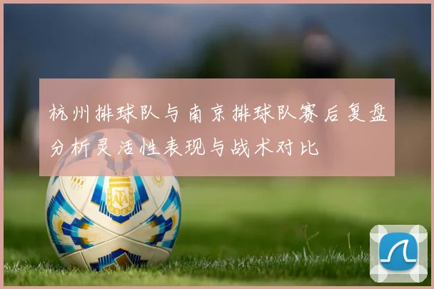 杭州排球队与南京排球队赛后复盘分析灵活性表现与战术对比