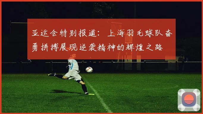 亚运会特别报道：上海羽毛球队奋勇拼搏展现逆袭精神的辉煌之路